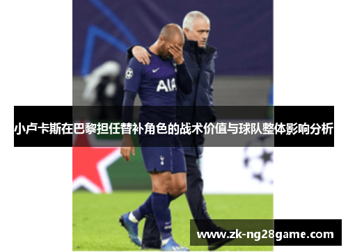 小卢卡斯在巴黎担任替补角色的战术价值与球队整体影响分析