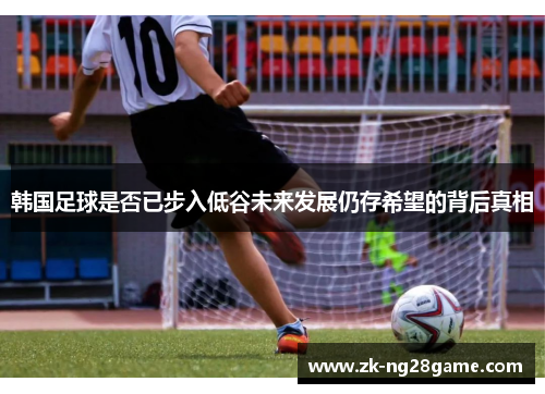 韩国足球是否已步入低谷未来发展仍存希望的背后真相 韩国足球是否已步入低谷未来发展仍存希望的背后真相