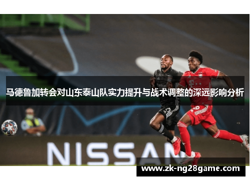 马德鲁加转会对山东泰山队实力提升与战术调整的深远影响分析