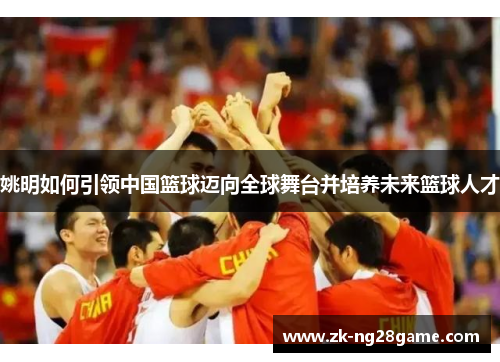 姚明如何引领中国篮球迈向全球舞台并培养未来篮球人才