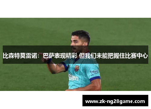 比森特莫雷诺：巴萨表现精彩 但我们未能把握住比赛中心