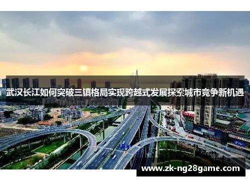 武汉长江如何突破三镇格局实现跨越式发展探索城市竞争新机遇