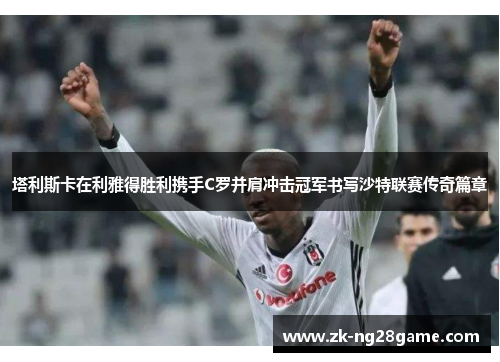 塔利斯卡在利雅得胜利携手C罗并肩冲击冠军书写沙特联赛传奇篇章 塔利斯卡在利雅得胜利携手C罗并肩冲击冠军书写沙特联赛传奇篇章