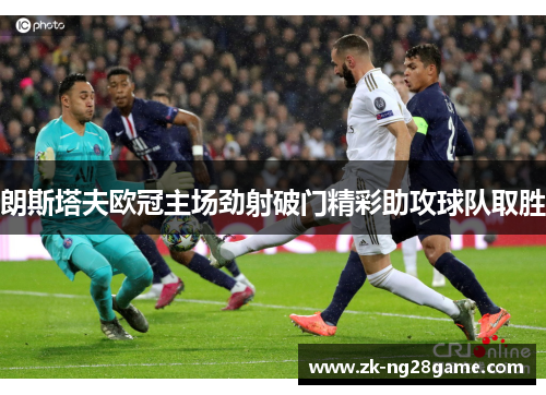 朗斯塔夫欧冠主场劲射破门精彩助攻球队取胜