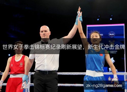 世界女子拳击锦标赛纪录刷新展望,新生代冲击金牌 世界女子拳击锦标赛纪录刷新展望,新生代冲击金牌