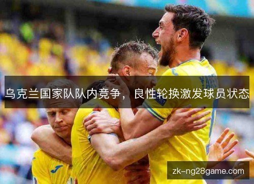 乌克兰国家队队内竞争,良性轮换激发球员状态 乌克兰国家队队内竞争,良性轮换激发球员状态