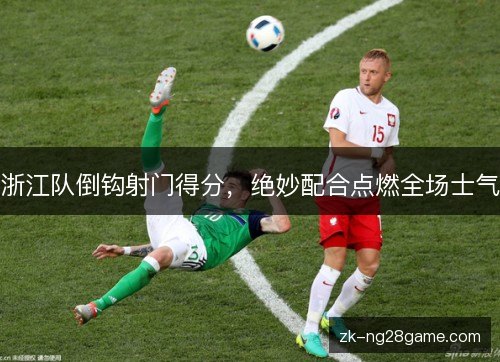 浙江队倒钩射门得分,绝妙配合点燃全场士气 浙江队倒钩射门得分,绝妙配合点燃全场士气